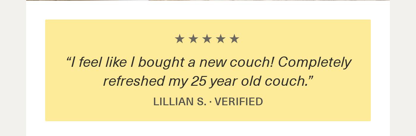 5-star customer review: 'I feel like I bought a new couch! Completely refreshed my 25 year old couch.' - Lillian S.